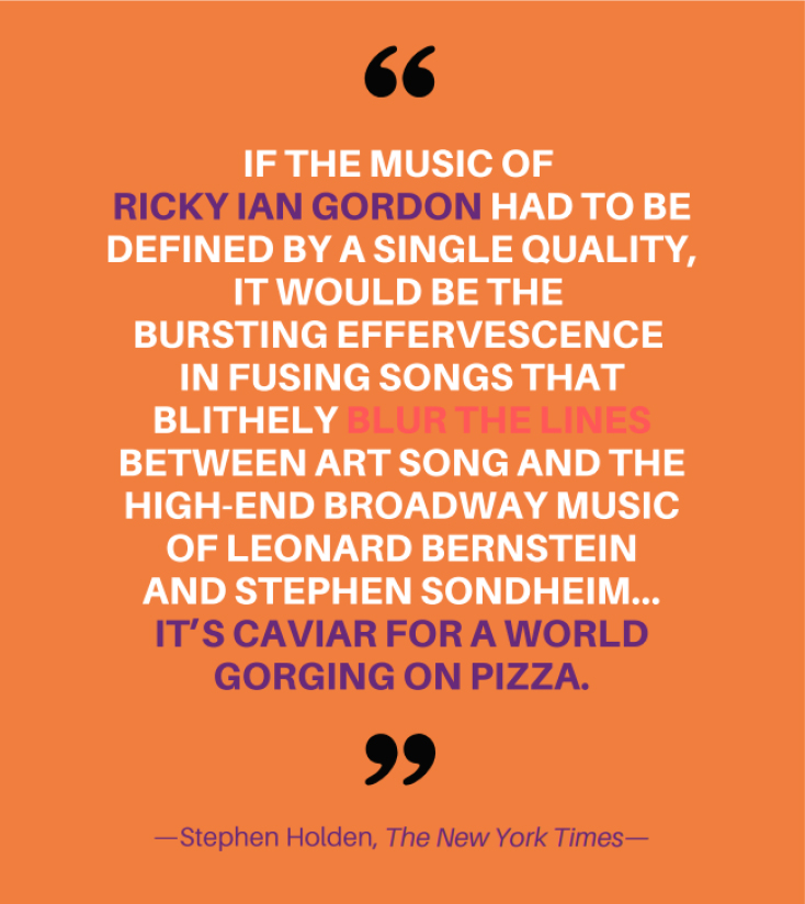 If the music of Ricky Ian Gordon had to be defined by a single quality, it would be the bursting effervescence in fusing songs that blithely blur the lines between art song and the high-end Broadway music of Leonard Bernstein and Stephen Sondheim... It's Caviar for a world gorging on pizza. — Stephen Holden, The New York Times